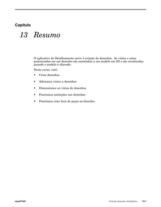 Capítulo 
13 Resumo 
O aplicativo de Detalhamento serve à criação de desenhos. As vistas e cotas 
posicionadas em um desenho são associadas a um modelo em 3D e são atualizadas 
quando o modelo é alterado. 
Neste curso, você: 
• Criou desenhos 
• Adicionou vistas a desenhos 
• Dimensionou as vistas de desenhos 
• Posicionou anotações nos desenhos 
• Posicionou uma lista de peças no desenho. 
spse01545 Criando desenhos detalhados 13-1 
 