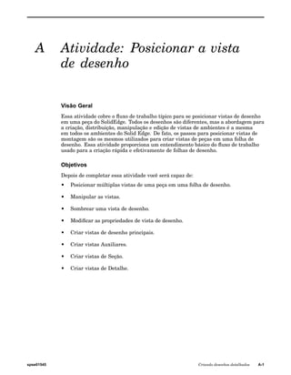 A Atividade: Posicionar a vista 
de desenho 
Visão Geral 
Essa atividade cobre o fluxo de trabalho típico para se posicionar vistas de desenho 
em uma peça do SolidEdge. Todos os desenhos são diferentes, mas a abordagem para 
a criação, distribuição, manipulação e edição de vistas de ambientes é a mesma 
em todos os ambientes do Solid Edge. De fato, os passos para posicionar vistas de 
montagem são os mesmos utilizados para criar vistas de peças em uma folha de 
desenho. Essa atividade proporciona um entendimento básico do fluxo de trabalho 
usado para a criação rápida e efetivamente de folhas de desenho. 
Objetivos 
Depois de completar essa atividade você será capaz de: 
• Posicionar múltiplas vistas de uma peça em uma folha de desenho. 
• Manipular as vistas. 
• Sombrear uma vista de desenho. 
• Modificar as propriedades de vista de desenho. 
• Criar vistas de desenho principais. 
• Criar vistas Auxiliares. 
• Criar vistas de Seção. 
• Criar vistas de Detalhe. 
spse01545 Criando desenhos detalhados A-1 
 