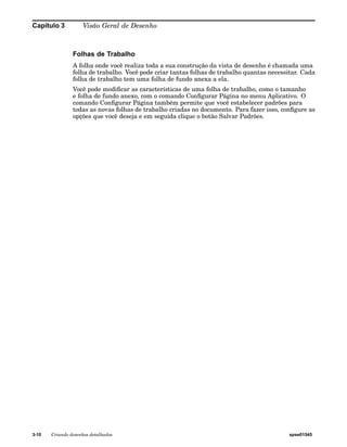 Capítulo 3 Visão Geral de Desenho 
Folhas de Trabalho 
A folha onde você realiza toda a sua construção da vista de desenho é chamada uma 
folha de trabalho. Você pode criar tantas folhas de trabalho quantas necessitar. Cada 
folha de trabalho tem uma folha de fundo anexa a ela. 
Você pode modificar as características de uma folha de trabalho, como o tamanho 
e folha de fundo anexo, com o comando Configurar Página no menu Aplicativo. O 
comando Configurar Página também permite que você estabelecer padrões para 
todas as novas folhas de trabalho criadas no documento. Para fazer isso, configure as 
opções que você deseja e em seguida clique o botão Salvar Padrões. 
3-10 Criando desenhos detalhados spse01545 
 