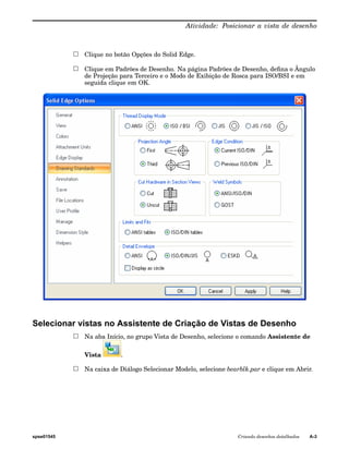 Atividade: Posicionar a vista de desenho 
Clique no botão Opções do Solid Edge. 
Clique em Padrões de Desenho. Na página Padrões de Desenho, defina o Ângulo 
de Projeção para Terceiro e o Modo de Exibição de Rosca para ISO/BSI e em 
seguida clique em OK. 
Selecionar vistas no Assistente de Criação de Vistas de Desenho 
Na aba Início, no grupo Vista de Desenho, selecione o comando Assistente de 
Vista . 
Na caixa de Diálogo Selecionar Modelo, selecione bearblk.par e clique em Abrir. 
spse01545 Criando desenhos detalhados A-3 
 