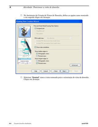 A Atividade: Posicionar a vista de desenho 
No Assistente de Criação de Vistas de Desenho, defina as opções como mostrado 
e em seguida clique em Avançar. 
Selecione "frontal" como a vista nomeada para a orientação de vista de desenho. 
Clique em Avançar. 
A-4 Criando desenhos detalhados spse01545 
 