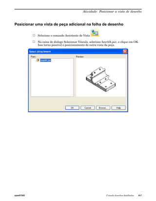 Atividade: Posicionar a vista de desenho 
Posicionar uma vista de peça adicional na folha de desenho 
Selecione o comando Assistente de Vista . 
Na caixa de diálogo Selecionar Vínculo, selecione bearblk.par, e clique em OK. 
Isso torna possível o posicionamento de outra vista da peça. 
spse01545 Criando desenhos detalhados A-7 
 