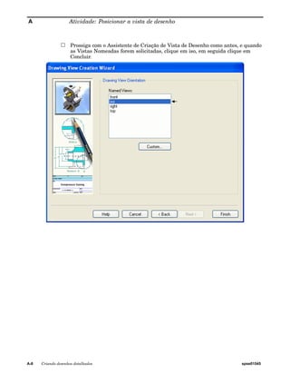 A Atividade: Posicionar a vista de desenho 
Prossiga com o Assistente de Criação de Vista de Desenho como antes, e quando 
as Vistas Nomeadas forem solicitadas, clique em iso, em seguida clique em 
Concluir. 
A-8 Criando desenhos detalhados spse01545 
 