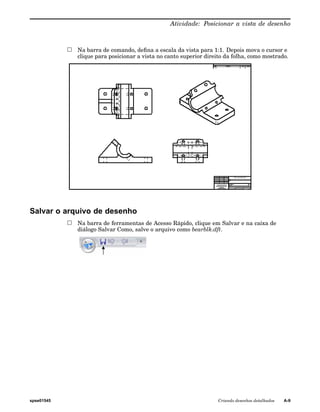 Atividade: Posicionar a vista de desenho 
Na barra de comando, defina a escala da vista para 1:1. Depois mova o cursor e 
clique para posicionar a vista no canto superior direito da folha, como mostrado. 
Salvar o arquivo de desenho 
Na barra de ferramentas de Acesso Rápido, clique em Salvar e na caixa de 
diálogo Salvar Como, salve o arquivo como bearblk.dft. 
spse01545 Criando desenhos detalhados A-9 
 