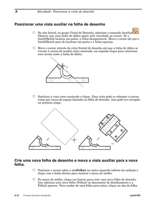 A Atividade: Posicionar a vista de desenho 
Posicionar uma vista auxiliar na folha de desenho 
Na aba Inicial, no grupo Vistas de Desenho, selecione o comando Auxiliar . 
Observe que uma linha de dobra agora está vinculada ao cursor. Se o 
IntelliSketch localiza um ponto, a linha desaparecerá. Mova o cursor até que o 
IntelliSketch pare de localizar um ponto e a linha apareça. 
Mova o cursor através da vista frontal de desenho até que a linha de dobra se 
vincule à aresta do modelo como mostrado, em seguida clique para selecionar 
essa aresta como a linha de dobra. 
Posicione a vista como mostrado e clique. Essa vista pode se sobrepor a outras 
vistas por causa do espaço limitado na folha de desenho. Isso pode ser corrigido 
na próximo etapa. 
Crie uma nova folha de desenho e mova a vista auxiliar para a nova 
folha. 
Posicione o cursor sobre a abaFolha1 no canto esquerdo inferior da exibição e 
clique com o botão direito para mostrar o menu de atalho. 
No menu de atalho, clique em Inserir para criar uma nova folha de desenho. 
Isso adiciona uma nova folha (Folha2) ao documento de detalhamento e a 
Folha2 aparece. Para mudar de uma folha para outra, clique na aba da folha 
A-10 Criando desenhos detalhados spse01545 
 