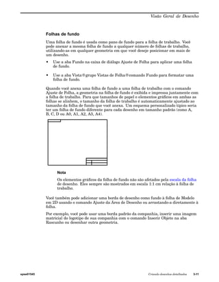 Visão Geral de Desenho 
Folhas de fundo 
Uma folha de fundo é usada como pano de fundo para a folha de trabalho. Você 
pode anexar a mesma folha de fundo a qualquer número de folhas de trabalho, 
utilizando-as em qualquer geometria em que você deseje posicionar em mais de 
um desenho. 
• Use a aba Fundo na caixa de diálogo Ajuste de Folha para aplicar uma folha 
de fundo. 
• Use a aba Vista®grupo Vistas de Folha®comando Fundo para formatar uma 
folha de fundo. 
Quando você anexa uma folha de fundo a uma folha de trabalho com o comando 
Ajuste de Folha, a geometria na folha de fundo é exibida e impressa juntamente com 
a folha de trabalho. Para que tamanhos de papel e elementos gráficos em ambas as 
folhas se alinhem, o tamanho da folha de trabalho é automaticamente ajustado ao 
tamanho da folha de fundo que você anexa. Um esquema personalizado típico seria 
ter um folha de fundo diferente para cada desenho em tamanho padrão (como A, 
B, C, D ou A0, A1, A2, A3, A4). 
Nota 
Os elementos gráficos da folha de fundo não são afetados pela escala da folha 
de desenho. Eles sempre são mostrados em escala 1:1 cm relação à folha de 
trabalho. 
Você também pode adicionar uma borda de desenho como fundo à folha de Modelo 
em 2D usando o comando Ajuste da Área de Desenho ou arrastando-a diretamente à 
folha. 
Por exemplo, você pode usar uma borda padrão da companhia, inserir uma imagem 
matricial do logotipo de sua companhia com o comando Inserir Objeto na aba 
Rascunho ou desenhar outra geometria. 
spse01545 Criando desenhos detalhados 3-11 
 