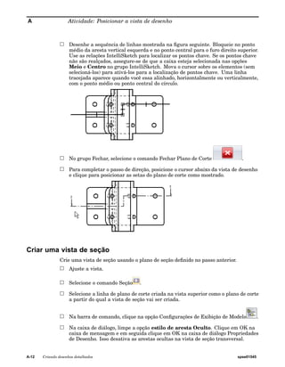 A Atividade: Posicionar a vista de desenho 
Desenhe a sequência de linhas mostrada na figura seguinte. Bloqueie no ponto 
médio da aresta vertical esquerda e no ponto central para o furo direito superior. 
Use as relações IntelliSketch para localizar os pontos chave. Se os pontos chave 
não são realçados, assegure-se de que a caixa esteja selecionada nas opções 
Meio e Centro no grupo IntelliSketch. Mova o cursor sobre os elementos (sem 
selecioná-los) para ativá-los para a localização de pontos chave. Uma linha 
tracejada aparece quando você essa alinhado, horizontalmente ou verticalmente, 
com o ponto médio ou ponto central do círculo. 
No grupo Fechar, selecione o comando Fechar Plano de Corte . 
Para completar o passo de direção, posicione o cursor abaixo da vista de desenho 
e clique para posicionar as setas do plano de corte como mostrado. 
Criar uma vista de seção 
Crie uma vista de seção usando o plano de seção definido no passo anterior. 
Ajuste a vista. 
Selecione o comando Seção . 
Selecione a linha de plano de corte criada na vista superior como o plano de corte 
a partir do qual a vista de seção vai ser criada. 
Na barra de comando, clique na opção Configurações de Exibição de Modelo . 
Na caixa de diálogo, limpe a opção estilo de aresta Oculto. Clique em OK na 
caixa de mensagem e em seguida clique em OK na caixa de diálogo Propriedades 
de Desenho. Isso desativa as arestas ocultas na vista de seção transversal. 
A-12 Criando desenhos detalhados spse01545 
 