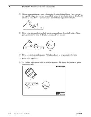A Atividade: Posicionar a vista de desenho 
Clique para posicionar o centro do círculo da vista de detalhe na vista central e 
em seguida clique novamente para definir o raio do círculo da vista de detalhe. O 
círculo da vista deve se parecer com o mostrado na seguinte ilustração. 
Mova o círculo grande vinculado ao cursor para longe da vista frontal. Clique 
para posicionar a vista de detalhe como mostrado abaixo. 
Mova a vista de detalhe para a Folha2 mudando as propriedades de vista. 
Mude para a Folha2. 
Na Folha2, posicione a vista de detalhe à direita das vistas auxiliar e de seção 
como mostrado. 
A-14 Criando desenhos detalhados spse01545 
 