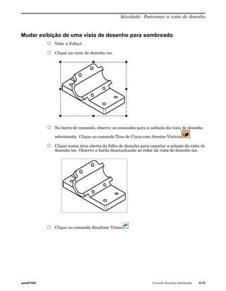 Atividade: Posicionar a vista de desenho 
Mudar exibição de uma vista de desenho para sombreado 
Volte à Folha1. 
Clique na vista de desenho iso. 
Na barra de comando, observe os comandos para a exibição da vista de desenho 
selecionada. Clique no comando Tons de Cinza com Arestas Visíveis . 
Clique numa área aberta da folha de desenho para cancelar a seleção da vista de 
desenho iso. Observe a borda desatualizada ao redor da vista de desenho iso. 
Clique no comando Atualizar Vistas . 
spse01545 Criando desenhos detalhados A-15 
 