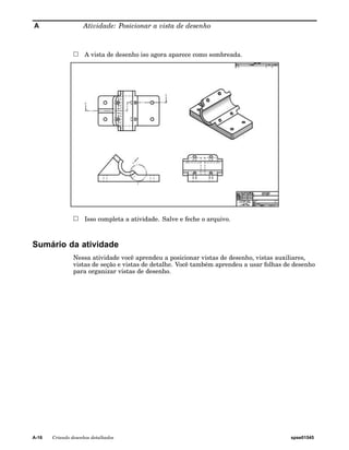 A Atividade: Posicionar a vista de desenho 
A vista de desenho iso agora aparece como sombreada. 
Isso completa a atividade. Salve e feche o arquivo. 
Sumário da atividade 
Nessa atividade você aprendeu a posicionar vistas de desenho, vistas auxiliares, 
vistas de seção e vistas de detalhe. Você também aprendeu a usar folhas de desenho 
para organizar vistas de desenho. 
A-16 Criando desenhos detalhados spse01545 
 