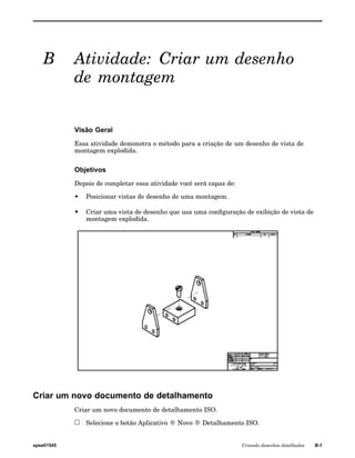 B Atividade: Criar um desenho 
de montagem 
Visão Geral 
Essa atividade demonstra o método para a criação de um desenho de vista de 
montagem explodida. 
Objetivos 
Depois de completar essa atividade você será capaz de: 
• Posicionar vistas de desenho de uma montagem. 
• Criar uma vista de desenho que usa uma configuração de exibição de vista de 
montagem explodida. 
Criar um novo documento de detalhamento 
Criar um novo documento de detalhamento ISO. 
Selecione o botão Aplicativo ® Novo ® Detalhamento ISO. 
spse01545 Criando desenhos detalhados B-1 
 