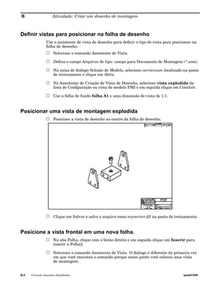 B Atividade: Criar um desenho de montagem 
Definir vistas para posicionar na folha de desenho 
Use o assistente de vista de desenho para definir o tipo de vista para posicionar na 
folha de desenho. 
Selecione o comando Assistente de Vista. 
Defina o campo Arquivos de tipo: campo para Documento de Montagem (*.asm). 
Na caixa de diálogo Seleção de Modelo, selecione carrier.asm localizado na pasta 
de treinamento e clique em Abrir. 
No Assistente de Criação de Vista de Desenho, selecione vista explodida da 
lista de Configuração ou vista de modelo PMI e em seguida clique em Concluir. 
Use a folha de fundo folha A1 e uma dimensão de vista de 1:1. 
Posicionar uma vista de montagem explodida 
Posicione a vista de desenho no centro da folha de desenho. 
Clique em Salvar e salve o arquivo como mycarrier.dft na pasta de treinamento. 
Posicione a vista frontal em uma nova folha. 
Na aba Folha, clique com o botão direito e em seguida clique em Inserir para 
inserir a Folha2. 
Selecione o comando Assistente de Vista. O diálogo é diferente da primeira vez 
em que você executou o comando porque nesse ponto você colocou uma vista 
de montagem. 
B-2 Criando desenhos detalhados spse01545 
 