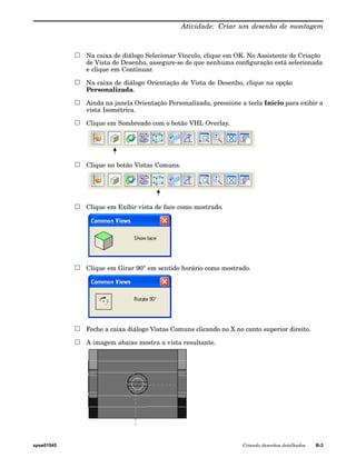 Atividade: Criar um desenho de montagem 
Na caixa de diálogo Selecionar Vínculo, clique em OK. No Assistente de Criação 
de Vista de Desenho, assegure-se de que nenhuma configuração está selecionada 
e clique em Continuar. 
Na caixa de diálogo Orientação de Vista de Desenho, clique na opção 
Personalizada. 
Ainda na janela Orientação Personalizada, pressione a tecla Início para exibir a 
vista Isométrica. 
Clique em Sombreado com o botão VHL Overlay. 
Clique no botão Vistas Comuns. 
Clique em Exibir vista de face como mostrado. 
Clique em Girar 90° em sentido horário como mostrado. 
Feche a caixa diálogo Vistas Comuns clicando no X no canto superior direito. 
A imagem abaixo mostra a vista resultante. 
spse01545 Criando desenhos detalhados B-3 
 
