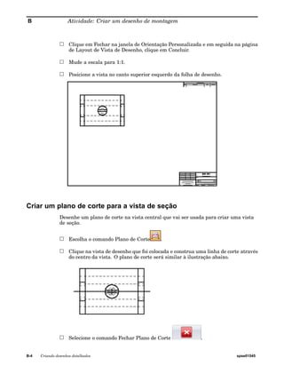 B Atividade: Criar um desenho de montagem 
Clique em Fechar na janela de Orientação Personalizada e em seguida na página 
de Layout de Vista de Desenho, clique em Concluir. 
Mude a escala para 1:1. 
Posicione a vista no canto superior esquerdo da folha de desenho. 
Criar um plano de corte para a vista de seção 
Desenhe um plano de corte na vista central que vai ser usada para criar uma vista 
de seção. 
Escolha o comando Plano de Corte . 
Clique na vista de desenho que foi colocada e construa uma linha de corte através 
do centro da vista. O plano de corte será similar à ilustração abaixo. 
Selecione o comando Fechar Plano de Corte . 
B-4 Criando desenhos detalhados spse01545 
 