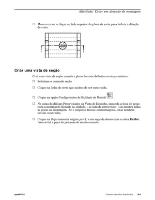 Atividade: Criar um desenho de montagem 
Mova o cursor e clique no lado superior do plano de corte para definir a direção 
de corte. 
Criar uma vista de seção 
Crie uma vista de seção usando o plano de corte definido na etapa anterior. 
Selecione o comando seção. 
Clique na linha de corte que acabou de ser construída. 
Clique na opção Configurações de Exibição de Modelo . 
Na caixa de diálogo Propriedades da Vista de Desenho, expanda a lista de peças 
para a montagem clicando no símbolo + ao lado de carrier.asm. Isso mostra todas 
as peças na montagem. Se o conjunto tivesse submontagens, estas também 
seriam mostrados. 
Clique na Peça nomeada mtgpin.par:1, e em seguida desmarque a caixa Exibir. 
Isso exclui a peça do processo de seccionamento. 
spse01545 Criando desenhos detalhados B-5 
 