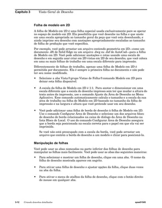 Capítulo 3 Visão Geral de Desenho 
Folha de modelo em 2D 
A folha de Modelo em 2D é uma folha especial usada exclusivamente pare se operar 
no espaço de modelo em 2D. Ela possibilita que você desenhe na folha e que anote 
em uma escala apropriada ao tamanho geral da peça que você esta desenhando, e 
ainda imprime seu desenho com anotações apropriadamente escaladas ao tamanho 
de folha de produção que você especifica. 
Por exemplo, você pode arrastar um arquivo contendo geometria em 2D—como um 
documento .dft de Solid Edge ou um arquivo .dwg ou .dxf de AutoCad—para a folha 
de Modelo em 2D. Você pode adicionar anotações e cotas usando uma escala de 
desenho e em seguida usar criar em 2D vistas em 2D de seu desenho, que você coloca 
em uma ou mais folhas de trabalho em uma escala diferente para impressão. 
Diferentemente de folhas de trabalho, apenas uma folha de Modelo em 2D é 
permitida por documento. Ela é sempre a primeira folha no documento e não pode 
ter seu nome modificado. 
• Selecione a aba Vista®grupo Vistas de Folha®comando Modelo em 2D para 
deixar esta folha disponível. 
• A escala da folha de Modelo em 2D é 1:1. Para anotar e dimensionar em uma 
escala diferente que a escala do desenho impresso sem ter que mudar a altura do 
texto antes da impressão, use o comando Ajuste da Área de Desenho no Menu 
Aplicativo. Esse comando automaticamente calcula o tamanho e a escala da sua 
área de trabalho na folha de Modelo em 2D baseado no tamanho da folha de 
impressão e na largura e altura que você pretende usar em seu desenho. 
• Você pode adicionar uma folha de borda de desenho à folha de Modelo em 2D. 
Use o comando Configurar Área de Desenho e selecione um dos arquivos bloco 
de desenho de borda relacionados na caixa de diálogo da Área de Desenho na 
lista Bloco de Local. O uso do comando Configurar Área de Desenho assegura 
que a borda seja posicionada na escala correta para o papel em que ela vai ser 
imprimida. 
Se você não está preocupado com a escala da borda, você pode arrastar um 
arquivo que contém a borda do desenho a um modelo e clicar para posicioná-la. 
Manipulação de folhas 
Você pode usar as abas nomeadas na parte inferior das folhas de desenho para 
manipular as folhas mais facilmente. Você pode usar as abas das seguintes maneiras: 
• Para selecionar e mostrar um folha de desenho, clique em uma aba. O nome da 
folha de desenho mostrada aparece em negrito. 
• Para ativar uma folha de desenho e ajustar opções da folha, clique duas vezes 
na aba da folha. 
• Para ativar o menu de atalhos da folha de desenho, clique com o botão direito 
do mouse em qualquer aba. 
3-12 Criando desenhos detalhados spse01545 
 