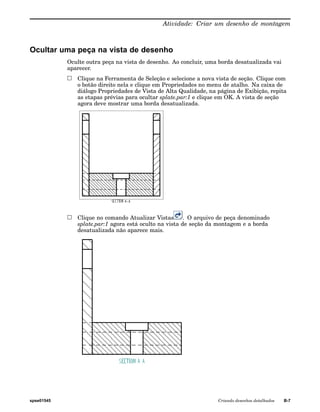 Atividade: Criar um desenho de montagem 
Ocultar uma peça na vista de desenho 
Oculte outra peça na vista de desenho. Ao concluir, uma borda desatualizada vai 
aparecer. 
Clique na Ferramenta de Seleção e selecione a nova vista de seção. Clique com 
o botão direito nela e clique em Propriedades no menu de atalho. Na caixa de 
diálogo Propriedades de Vista de Alta Qualidade, na página de Exibição, repita 
as etapas prévias para ocultar splate.par:1 e clique em OK. A vista de seção 
agora deve mostrar uma borda desatualizada. 
Clique no comando Atualizar Vistas . O arquivo de peça denominado 
splate.par:1 agora está oculto na vista de seção da montagem e a borda 
desatualizada não aparece mais. 
spse01545 Criando desenhos detalhados B-7 
 