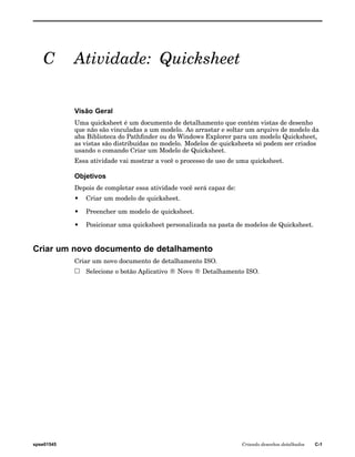 C Atividade: Quicksheet 
Visão Geral 
Uma quicksheet é um documento de detalhamento que contém vistas de desenho 
que não são vinculadas a um modelo. Ao arrastar e soltar um arquivo de modelo da 
aba Biblioteca do Pathfinder ou do Windows Explorer para um modelo Quicksheet, 
as vistas são distribuídas no modelo. Modelos de quicksheets só podem ser criados 
usando o comando Criar um Modelo de Quicksheet. 
Essa atividade vai mostrar a você o processo de uso de uma quicksheet. 
Objetivos 
Depois de completar essa atividade você será capaz de: 
• Criar um modelo de quicksheet. 
• Preencher um modelo de quicksheet. 
• Posicionar uma quicksheet personalizada na pasta de modelos de Quicksheet. 
Criar um novo documento de detalhamento 
Criar um novo documento de detalhamento ISO. 
Selecione o botão Aplicativo ® Novo ® Detalhamento ISO. 
spse01545 Criando desenhos detalhados C-1 
 