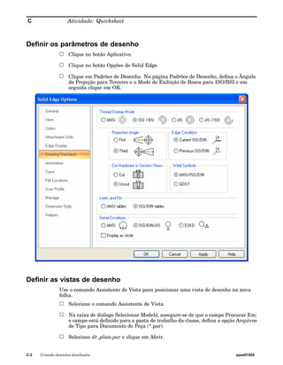 C Atividade: Quicksheet 
Definir os parâmetros de desenho 
Clique no botão Aplicativo. 
Clique no botão Opções do Solid Edge. 
Clique em Padrões de Desenho. Na página Padrões de Desenho, defina o Ângulo 
de Projeção para Terceiro e o Modo de Exibição de Rosca para ISO/BSI e em 
seguida clique em OK. 
Definir as vistas de desenho 
Use o comando Assistente de Vista para posicionar uma vista de desenho na nova 
folha. 
Selecione o comando Assistente de Vista. 
Na caixa de diálogo Selecionar Modelo, assegure-se de que o campo Procurar Em: 
o campo está definido para a pasta de trabalho da classe, defina a opção Arquivos 
de Tipo para Documento de Peça (*.par). 
Selecione dr_plate.par e clique em Abrir. 
C-2 Criando desenhos detalhados spse01545 
 