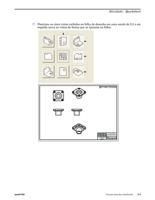 Atividade: Quicksheet 
Posicione as cinco vistas exibidas na folha de desenho em uma escala de 2:1 e em 
seguida mova as vistas de forma que se ajustem na folha. 
spse01545 Criando desenhos detalhados C-3 
 
