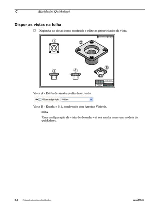 C Atividade: Quicksheet 
Dispor as vistas na folha 
Disponha as vistas como mostrado e edite as propriedades de vista. 
Vista A - Estilo de aresta oculta desativado. 
Vista B - Escala = 5:1, sombreado com Arestas Visíveis. 
Nota 
Essa configuração de vista de desenho vai ser usada como um modelo de 
quicksheet. 
C-4 Criando desenhos detalhados spse01545 
 