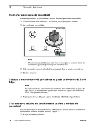 C Atividade: Quicksheet 
Preencher um modelo de quicksheet 
O modelo quicksheet_a.dft ainda está aberto. Você vai preencher esse modelo. 
No PathFinder (aba Biblioteca), arraste dr_plate2.par para o modelo. 
Os resultados são exibidos. 
Nota 
Observe nos resultados que uma vista se sobrepõe ao bloco de título. As 
vistas terão que ser ajustadas para consertar isso. 
Salve o arquivo como dr_plate2.dft e em seguida faça os ajustes necessários. 
Feche o arquivo. 
Coloque o novo modelo de quicksheet na pasta de modelos do Solid 
Edge. 
Nota 
Se você decidir que o modelo vai ser usado no fluxo de trabalho de peças de 
tipo similar, é recomendável que ele seja adicionado à pasta de modelos de 
Solid Edge para fácil acesso. 
Copie quicksheet_a.dft para a pasta Solid Edge ST3/Modelo/Quicksheet 
Criar um novo arquivo de detalhamento usando o modelo de 
quicksheet 
Crie um novo arquivo de detalhamento ISO usando o modelo de quicksheet recém 
adicionado à pasta de modelos do Solid Edge ST3. 
Clique no botão Aplicativo. 
C-6 Criando desenhos detalhados spse01545 
 