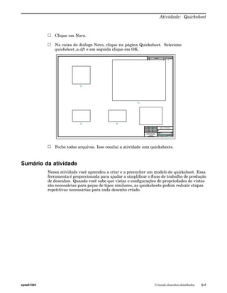 Atividade: Quicksheet 
Clique em Novo. 
Na caixa de diálogo Novo, clique na página Quicksheet. Selecione 
quicksheet_a.dft e em seguida clique em OK. 
Feche todos arquivos. Isso conclui a atividade com quicksheets. 
Sumário da atividade 
Nessa atividade você aprendeu a criar e a preencher um modelo de quicksheet. Essa 
ferramenta é proporcionada para ajudar a simplificar o fluxo de trabalho de produção 
de desenhos. Quando você sabe que vistas e configurações de propriedades de vistas 
são necessárias para peças de tipos similares, as quicksheets podem reduzir etapas 
repetitivas necessárias para cada desenho criado. 
spse01545 Criando desenhos detalhados C-7 
 