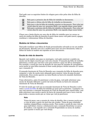 Visão Geral de Desenho 
Você pode usar os seguintes botões de rolagem para rolar pelas abas da folha de 
desenho. 
Rola para a primeira aba de folha de trabalho no documento. 
Rola para a última aba de folha de trabalho no documento. 
Rola para a aba de folha de trabalho anterior no documento. Para rolar por 
várias abas de uma vez, pressione Shift e em seguida clique nesse botão. 
Rola para a próxima aba de folha de trabalho no documento. Para rolar por 
várias abas de uma vez, pressione Shift e em seguida clique nesse botão. 
Clique com o botão direito em uma aba de folha de trabalho para ter acesso ao 
menu de atalhos da folha de desenho.A partir desse menu você pode inserir, apagar, 
reordenar e redenominar folhas de desenho. 
Modelos de folhas e documentos 
Você pode reutilizar suas folhas de fundo personalizadas salvando-as em um modelo 
de documento. Quando você usa o modelo para criar um novo documento, todas as 
folhas de fundo no modelo são copiadas ao novo documento. 
Escala da vista do desenho 
Quando você modela uma peça ou montagem, você pode construir o modelo em 
escala real do objeto concreto que você esta criando. O tamanho da folha de trabalho 
determina a escala que você deve usar para mostrar a peça em 3D ou montagem. 
Por exemplo, a escala da vista de desenho de uma peça de caçamba de carregadeira 
seria menor se uma folha tamanho A fosse usada porque a borda tamanho A é menor 
que o tamanho D. 
O comando Assistente de Vista de Desenho usa o tamanho da folha de desenho para 
computar o valor da escala mais adequado para mostrar vistas da peça da peça 
selecionada. Essa escala aparece na caixa Escala na barra de comando Assistente 
de Vista de Desenho . 
Como alternativa, antes de posicionar a vista da peça, você pode selecionar uma 
escala de desenho diferente a partir da Lista de Escala na barra de comando 
Assistente de Vista de Desenho. 
O valor de escala que você usa no comando Assistente de Vista de Desenho é salvo 
como a escala da folha da folha de trabalho na qual você os posiciona. A próxima vez 
que você executar o comando Assistente de Vista de Desenho para aquela folha, você 
pode selecionar essa escala a partir da barra de comando para que a nova vista da 
peça tenha a mesma escala que as vistas que você já posicionou. 
Nota 
Vistas de peças, com a exceção de vistas de detalhe, têm a mesma escala que 
a vista de peça a partir da qual elas são criadas. Vistas de peça alinhadas 
também compartilham a mesma escala. Para mudar a escala de uma vista de 
peça individual, remova o alinhamento com o comando Desalinhar no menu 
de atalhos, e em seguida use o comando Propriedades no menu de atalhos 
para ajustar à escala que você deseja. 
spse01545 Criando desenhos detalhados 3-13 
 