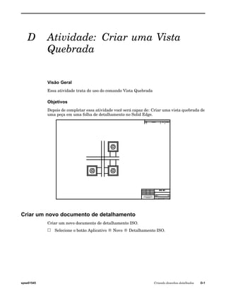 D Atividade: Criar uma Vista 
Quebrada 
Visão Geral 
Essa atividade trata do uso do comando Vista Quebrada 
Objetivos 
Depois de completar essa atividade você será capaz de: Criar uma vista quebrada de 
uma peça em uma folha de detalhamento no Solid Edge. 
Criar um novo documento de detalhamento 
Criar um novo documento de detalhamento ISO. 
Selecione o botão Aplicativo ® Novo ® Detalhamento ISO. 
spse01545 Criando desenhos detalhados D-1 
 