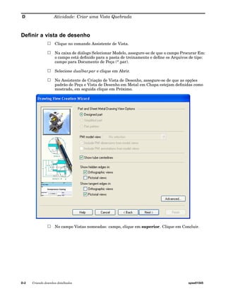 D Atividade: Criar uma Vista Quebrada 
Definir a vista de desenho 
Clique no comando Assistente de Vista. 
Na caixa de diálogo Selecionar Modelo, assegure-se de que o campo Procurar Em: 
o campo está definido para a pasta de treinamento e define os Arquivos de tipo: 
campo para Documento de Peça (*.par). 
Selecione dualbar.par e clique em Abrir. 
No Assistente de Criação de Vista de Desenho, assegure-se de que as opções 
padrão de Peça e Vista de Desenho em Metal em Chapa estejam definidas como 
mostrado, em seguida clique em Próximo. 
No campo Vistas nomeadas: campo, clique em superior. Clique em Concluir. 
D-2 Criando desenhos detalhados spse01545 
 