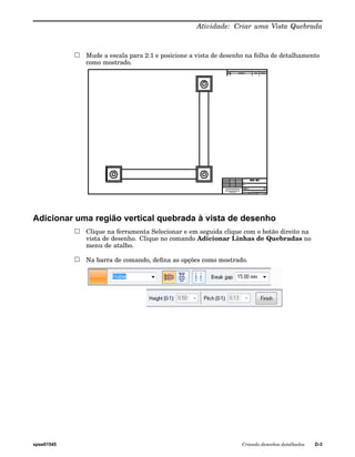 Atividade: Criar uma Vista Quebrada 
Mude a escala para 2:1 e posicione a vista de desenho na folha de detalhamento 
como mostrado. 
Adicionar uma região vertical quebrada à vista de desenho 
Clique na ferramenta Selecionar e em seguida clique com o botão direito na 
vista de desenho. Clique no comando Adicionar Linhas de Quebradas no 
menu de atalho. 
Na barra de comando, defina as opções como mostrado. 
spse01545 Criando desenhos detalhados D-3 
 