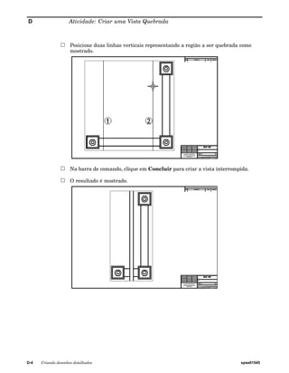 D Atividade: Criar uma Vista Quebrada 
Posicione duas linhas verticais representando a região a ser quebrada como 
mostrado. 
Na barra de comando, clique em Concluir para criar a vista interrompida. 
O resultado é mostrado. 
D-4 Criando desenhos detalhados spse01545 
 