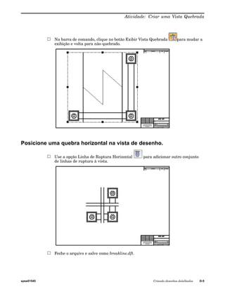 Atividade: Criar uma Vista Quebrada 
Na barra de comando, clique no botão Exibir Vista Quebrada para mudar a 
exibição e volta para não quebrado. 
Posicione uma quebra horizontal na vista de desenho. 
Use a opção Linha de Ruptura Horizontal para adicionar outro conjunto 
de linhas de ruptura à vista. 
Feche o arquivo e salve como breakline.dft. 
spse01545 Criando desenhos detalhados D-5 
 