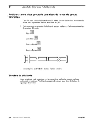D Atividade: Criar uma Vista Quebrada 
Posicionar uma vista quebrada com tipos de linhas de quebra 
diferentes 
Crie um novo arquivo de detalhamento ISO e, usando o comando Assistente de 
Vista, abra e posicione a vista frontal de bar.par. 
Posicione quatro conjuntos de linhas de quebra na barra. Cada conjunto vai ser 
de um tipo diferente. 
Reta 
Cilíndrico 
Quebra Curta 
Quebra Longa 
Isso completa a atividade. Salve e feche o arquivo. 
Sumário da atividade 
Nessa atividade você aprendeu a criar uma vista quebrada usando quebras 
horizontais e verticais. Você também aprendeu como usar tipos de linhas de 
separação diferentes. 
D-6 Criando desenhos detalhados spse01545 
 