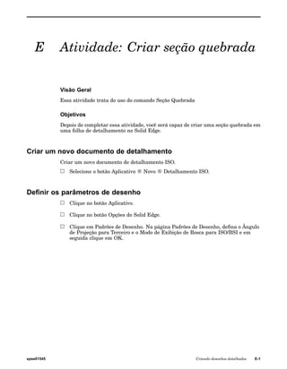 E Atividade: Criar seção quebrada 
Visão Geral 
Essa atividade trata do uso do comando Seção Quebrada 
Objetivos 
Depois de completar essa atividade, você será capaz de criar uma seção quebrada em 
uma folha de detalhamento no Solid Edge. 
Criar um novo documento de detalhamento 
Criar um novo documento de detalhamento ISO. 
Selecione o botão Aplicativo ® Novo ® Detalhamento ISO. 
Definir os parâmetros de desenho 
Clique no botão Aplicativo. 
Clique no botão Opções do Solid Edge. 
Clique em Padrões de Desenho. Na página Padrões de Desenho, defina o Ângulo 
de Projeção para Terceiro e o Modo de Exibição de Rosca para ISO/BSI e em 
seguida clique em OK. 
spse01545 Criando desenhos detalhados E-1 
 