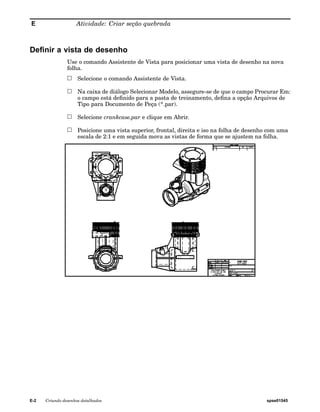 E Atividade: Criar seção quebrada 
Definir a vista de desenho 
Use o comando Assistente de Vista para posicionar uma vista de desenho na nova 
folha. 
Selecione o comando Assistente de Vista. 
Na caixa de diálogo Selecionar Modelo, assegure-se de que o campo Procurar Em: 
o campo está definido para a pasta de treinamento, defina a opção Arquivos de 
Tipo para Documento de Peça (*.par). 
Selecione crankcase.par e clique em Abrir. 
Posicione uma vista superior, frontal, direita e iso na folha de desenho com uma 
escala de 2:1 e em seguida mova as vistas de forma que se ajustem na folha. 
E-2 Criando desenhos detalhados spse01545 
 