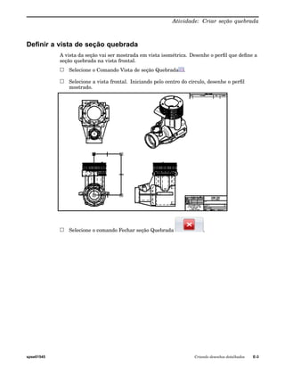 Atividade: Criar seção quebrada 
Definir a vista de seção quebrada 
A vista da seção vai ser mostrada em vista isométrica. Desenhe o perfil que define a 
seção quebrada na vista frontal. 
Selecione o Comando Vista de seção Quebrada . 
Selecione a vista frontal. Iniciando pelo centro do círculo, desenhe o perfil 
mostrado. 
Selecione o comando Fechar seção Quebrada . 
spse01545 Criando desenhos detalhados E-3 
 