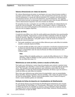Capítulo 3 Visão Geral de Desenho 
Valores dimensionais em vistas de desenho 
Os valores dimensionais de peças ou montagens em suas vistas de peças medem o 
tamanho real do modelo. Por exemplo, se uma característica de furo em uma peça 
tem 25 milímetros e a escala da vista de desenho é 2:1, quando você dimensiona a 
característica de furo, ela vai ter 25 milímetros, não 50 milímetros. Isso significa 
que você nunca tem que se preocupar com a escala de uma vista de peça afetando os 
valores dimensionais enquanto você esta criando um desenho. 
Os tamanhos de cota e anotações em suas folhas de trabalho são independentes da 
escala da vista de desenho. Por exemplo, se você define a altura e o tamanho do 
texto de cota como 0,125 polegada ou 3,5 milímetros, esses são os valores reais do 
texto de cota na página impressa. 
Escala da folha 
A escala de uma folha é um valor de escala padrão para desenhar itens posicionados 
na folha de trabalho. Tipicamente a escala da folha é indicada no bloco de título da 
borda de desenho. Quando você posiciona uma vista de desenho na mesma folha 
usando uma escala diferente, você pode anotar o valor de escala em exceção na 
legenda da vista de desenho. 
• Você pode estabelecer uma escala de folha diferente para cada folha de trabalho 
usando o comando Ajuste de Folha. 
• A escala de folha da folha ativa pode ser mostrada e atualizada automaticamente 
no bloco de título da borda de desenho criando-se uma anotação referência que 
extrai a propriedade valor de texto da Escala da Folha do documento ativo. 
%{Sheet scale}. 
Nota 
Apenas folhas de trabalho podem ter a escala da folha diferente de 1:1. Folhas 
de fundo, a folha de Modelo em 2D e janelas de desenho na vista têm a escala 
da sua folha fixa como 1:1. 
Referências ao nome da folha, número e escala na folha ativa 
Você pode usar referências e outros tipos de anotações para extrair e mostrar texto 
de propriedades que identifica o nome da folha, número e escala da folha de desenho 
ativa. Por exemplo, você pode posicionar uma referência numa folha de fundo 
compartilhada, no bloco de titulo da borda de desenho, de forma a que ela mostre a 
escala da folha em cada folha de trabalho. 
Para criar uma referência que extrai texto de propriedade, como as propriedades 
Nome da Folha, Número da Folha e Escala da Folha, vide o tópico de ajuda Criação 
de texto de propriedades. Muitas outras propriedades, como o nome do arquivo, 
título e autor, também podem ser extraídas. 
Exibição de folhas de desenho em visualizadores de Detalhamento 
Se você deseja deixar seus documentos de Detalhamento disponíveis para revisão 
no Visualizador do Solid Edge e no Visualização e Marcação, você deve especificar 
as folhas que devem ser incluídas no arquivo. Use as seguintes caixas de seleção 
na página Geral (caixa de diálogo Opções do Solid Edge, ambiente Detalhamento), 
para selecionar os tipos de folha: 
3-14 Criando desenhos detalhados spse01545 
 