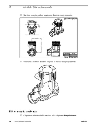 E Atividade: Criar seção quebrada 
Na vista superior, defina a extensão da seção como mostrado. 
Selecione a vista de desenho iso para se aplicar à seção quebrada. 
Editar a seção quebrada 
Clique com o botão direito na vista iso e clique em Propriedades. 
E-4 Criando desenhos detalhados spse01545 
 