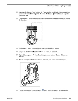 Atividade: Criar seção quebrada 
Na caixa de diálogo Propriedades de Vista de Alta Qualidade, clique na página 
Geral e selecione Exibir perfis de vista de Seção Quebrada e em seguida 
clique em OK. 
O perfil para a seção quebrada da vista do desenho iso é exibido na vista frontal 
de desenho. 
Para editar o perfil, clique no perfil retangular na vista frontal. 
Clique em Modificar Profundidade na barra de comando. 
Digite 80 mm para a Profundidade e pressione a tecla Enter. Clique em 
Aceitar. 
A vista iso agora está desatualizada, indicado pela caixa ao redor da vista. 
Clique no comando Atualizar Vista para atualizar a vista de desenho iso. 
spse01545 Criando desenhos detalhados E-5 
 