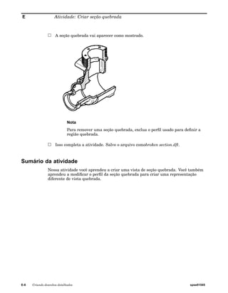 E Atividade: Criar seção quebrada 
A seção quebrada vai aparecer como mostrado. 
Nota 
Para remover uma seção quebrada, exclua o perfil usado para definir a 
região quebrada. 
Isso completa a atividade. Salve o arquivo comobroken section.dft. 
Sumário da atividade 
Nessa atividade você aprendeu a criar uma vista de seção quebrada. Você também 
aprendeu a modificar o perfil da seção quebrada para criar uma representação 
diferente de vista quebrada. 
E-6 Criando desenhos detalhados spse01545 
 