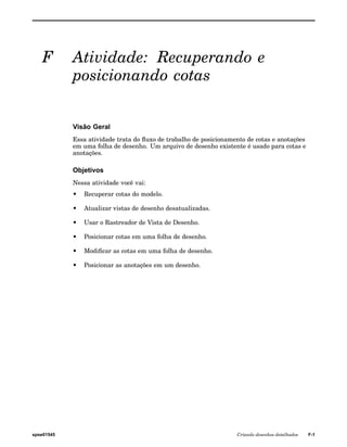 F Atividade: Recuperando e 
posicionando cotas 
Visão Geral 
Essa atividade trata do fluxo de trabalho de posicionamento de cotas e anotações 
em uma folha de desenho. Um arquivo de desenho existente é usado para cotas e 
anotações. 
Objetivos 
Nessa atividade você vai: 
• Recuperar cotas do modelo. 
• Atualizar vistas de desenho desatualizadas. 
• Usar o Rastreador de Vista de Desenho. 
• Posicionar cotas em uma folha de desenho. 
• Modificar as cotas em uma folha de desenho. 
• Posicionar as anotações em um desenho. 
spse01545 Criando desenhos detalhados F-1 
 