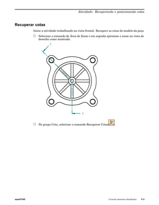 Atividade: Recuperando e posicionando cotas 
Recuperar cotas 
Inicie a atividade trabalhando na vista frontal. Recupere as cotas do modelo da peça. 
Selecione o comando de Área de Zoom e em seguida aproxime o zoom na vista de 
desenho como mostrado. 
No grupo Cota, selecione o comando Recuperar Cotas . 
spse01545 Criando desenhos detalhados F-3 
 