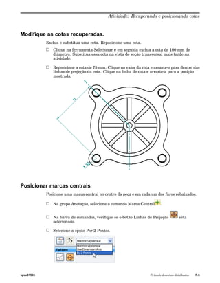Atividade: Recuperando e posicionando cotas 
Modifique as cotas recuperadas. 
Exclua e substitua uma cota. Reposicione uma cota. 
Clique na ferramenta Selecionar e em seguida exclua a cota de 100 mm de 
diâmetro. Substitua essa cota na vista de seção transversal mais tarde na 
atividade. 
Reposicione a cota de 75 mm. Clique no valor da cota e arraste-o para dentro das 
linhas de projeção da cota. Clique na linha de cota e arraste-a para a posição 
mostrada. 
Posicionar marcas centrais 
Posicione uma marca central no centro da peça e em cada um dos furos rebaixados. 
No grupo Anotação, selecione o comando Marca Central . 
Na barra de comandos, verifique se o botão Linhas de Projeção está 
selecionado. 
Selecione a opção Por 2 Pontos. 
spse01545 Criando desenhos detalhados F-5 
 