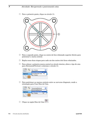 F Atividade: Recuperando e posicionando cotas 
Para o primeiro ponto, clique no círculo (1). 
Para o segundo ponto, clique no centro do furo rebaixado superior direito para 
posicionar a marca central. 
Repita essas duas etapas para cada um dos outros três furos rebaixados. 
Para colocar a primeira marca central no círculo interior, altere o tipo de cota 
para Horizontal/Vertical e selecione o círculo (1). 
Para posicionar as marcas centrais entre as nervuras diagonais, mude a 
orientação para Usar Eixo de Cota. 
Clique na opção Eixo de Cota . 
F-6 Criando desenhos detalhados spse01545 
 