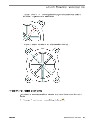 Atividade: Recuperando e posicionando cotas 
Clique na linha de 45°. Isso vai permitir que posicione as marcas centrais 
paralelas e perpendiculares a essa linha. 
Coloque as marcas centrais de 45° selecionando o círculo (1). 
Posicionar as cotas angulares 
Posicione cotas angulares nos furos medidos a partir da linha central horizontal 
direita. 
No grupo Cota, selecione o comando Ângulo Entre . 
spse01545 Criando desenhos detalhados F-7 
 