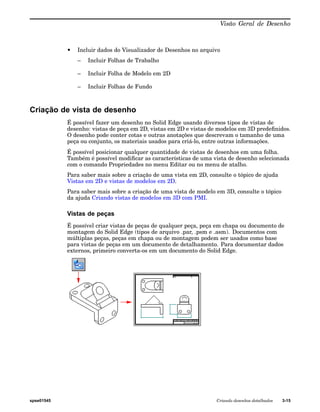Visão Geral de Desenho 
• Incluir dados do Visualizador de Desenhos no arquivo 
– Incluir Folhas de Trabalho 
– Incluir Folha de Modelo em 2D 
– Incluir Folhas de Fundo 
Criação de vista de desenho 
É possível fazer um desenho no Solid Edge usando diversos tipos de vistas de 
desenho: vistas de peça em 2D, vistas em 2D e vistas de modelos em 3D predefinidos. 
O desenho pode conter cotas e outras anotações que descrevam o tamanho de uma 
peça ou conjunto, os materiais usados para criá-lo, entre outras informações. 
É possível posicionar qualquer quantidade de vistas de desenhos em uma folha. 
Também é possível modificar as características de uma vista de desenho selecionada 
com o comando Propriedades no menu Editar ou no menu de atalho. 
Para saber mais sobre a criação de uma vista em 2D, consulte o tópico de ajuda 
Vistas em 2D e vistas de modelos em 2D. 
Para saber mais sobre a criação de uma vista de modelo em 3D, consulte o tópico 
da ajuda Criando vistas de modelos em 3D com PMI. 
Vistas de peças 
É possível criar vistas de peças de qualquer peça, peça em chapa ou documento de 
montagem do Solid Edge (tipos de arquivo .par, .psm e .asm). Documentos com 
múltiplas peças, peças em chapa ou de montagem podem ser usados como base 
para vistas de peças em um documento de detalhamento. Para documentar dados 
externos, primeiro converta-os em um documento do Solid Edge. 
spse01545 Criando desenhos detalhados 3-15 
 
