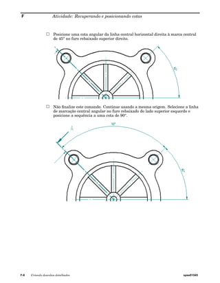 F Atividade: Recuperando e posicionando cotas 
Posicione uma cota angular da linha central horizontal direita à marca central 
de 45° no furo rebaixado superior direito. 
Não finalize este comando. Continue usando a mesma origem. Selecione a linha 
de marcação central angular no furo rebaixado do lado superior esquerdo e 
posicione a sequência a uma cota de 90°. 
F-8 Criando desenhos detalhados spse01545 
 