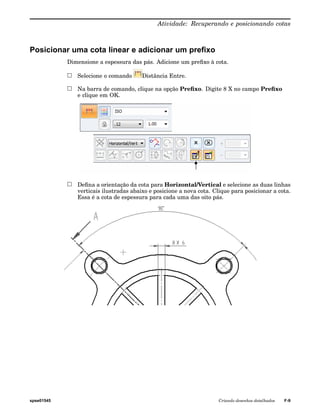 Atividade: Recuperando e posicionando cotas 
Posicionar uma cota linear e adicionar um prefixo 
Dimensione a espessura das pás. Adicione um prefixo à cota. 
Selecione o comando Distância Entre. 
Na barra de comando, clique na opção Prefixo. Digite 8 X no campo Prefixo 
e clique em OK. 
Defina a orientação da cota para Horizontal/Vertical e selecione as duas linhas 
verticais ilustradas abaixo e posicione a nova cota. Clique para posicionar a cota. 
Essa é a cota de espessura para cada uma das oito pás. 
spse01545 Criando desenhos detalhados F-9 
 
