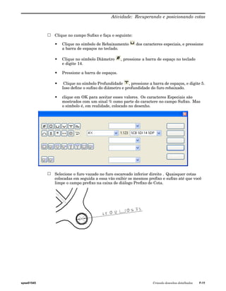 Atividade: Recuperando e posicionando cotas 
Clique no campo Sufixo e faça o seguinte: 
• Clique no símbolo de Rebaixamento dos caracteres especiais, e pressione 
a barra de espaços no teclado. 
• Clique no símbolo Diâmetro , pressione a barra de espaço no teclado 
e digite 14. 
• Pressione a barra de espaços. 
• Clique no símbolo Profundidade , pressione a barra de espaços, e digite 5. 
Isso define o sufixo do diâmetro e profundidade do furo rebaixado. 
• clique em OK para aceitar esses valores. Os caracteres Especiais são 
mostrados com um sinal % como parte do caractere no campo Sufixo. Mas 
o símbolo é, em realidade, colocado no desenho. 
Selecione o furo vazado no furo escareado inferior direito . Quaisquer cotas 
colocadas em seguida a essa vão exibir os mesmos prefixo e sufixo até que você 
limpe o campo prefixo na caixa de diálogo Prefixo de Cota. 
spse01545 Criando desenhos detalhados F-11 
 